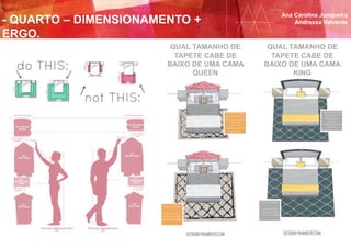 ESPAÇO GRANDE
Se tiver o espaço
opte por um tapete
8’X10’ (2,40 x 3,00m)
ESPAÇO GRANDE
Se tiver o espaço
opte por um tapete
9’X12’ (2,75 x 3,65m)
ESPAÇO PEQUENO
Um tapete 8’x10’
(2,40 x 3,00m)
funciona
perfeitamente numa
cama King
ESPAÇO PEQUENO
Se o tamanho do for
quarto for pequeno o
tamanho 5’x8’
(1,50 x 2,40m)
funciona bem numa
cama Queen
QUAL TAMANHO DE
TAPETE CABE DE
BAIXO DE UMA CAMA
QUEEN
QUAL TAMANHO DE
TAPETE CABE DE
BAIXO DE UMA CAMA
KING
Ana Carolina Junqueira
Andressa Valverde- QUARTO – DIMENSIONAMENTO +
ERGO.
 