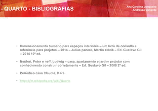- QUARTO - BIBLIOGRAFIAS
Ana Carolina Junqueira
Andressa Valverde
• Dimensionamento humano para espaços interiores – um livro de consulta e
referência para projetos – 2014 – Julius panero, Martin zelnik – Ed. Gustavo Gil
– 2014 10ª ed.
• Neufert, Peter e neff, Ludwig – casa, apartamento e jardim projetar com
conhecimento construir corretamente – Ed. Gustavo Gil – 2008 2ª ed.
• Periódico casa Claudia, Kara
• https://pt.wikipedia.org/wiki/Quarto
 