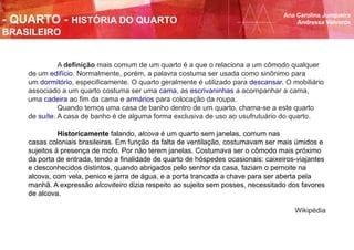 A definição mais comum de um quarto é a que o relaciona a um cômodo qualquer
de um edifício. Normalmente, porém, a palavra costuma ser usada como sinônimo para
um dormitório, especificamente. O quarto geralmente é utilizado para descansar. O mobiliário
associado a um quarto costuma ser uma cama, as escrivaninhas a acompanhar a cama,
uma cadeira ao fim da cama e armários para colocação da roupa.
Quando temos uma casa de banho dentro de um quarto, chama-se a este quarto
de suíte. A casa de banho é de alguma forma exclusiva de uso ao usufrutuário do quarto.
Historicamente falando, alcova é um quarto sem janelas, comum nas
casas coloniais brasileiras. Em função da falta de ventilação, costumavam ser mais úmidos e
sujeitos à presença de mofo. Por não terem janelas. Costumava ser o cômodo mais próximo
da porta de entrada, tendo a finalidade de quarto de hóspedes ocasionais: caixeiros-viajantes
e desconhecidos distintos, quando abrigados pelo senhor da casa, faziam o pernoite na
alcova, com vela, penico e jarra de água, e a porta trancada a chave para ser aberta pela
manhã. A expressão alcoviteiro dizia respeito ao sujeito sem posses, necessitado dos favores
de alcova.
Wikipédia
Ana Carolina Junqueira
Andressa Valverde- QUARTO - HISTÓRIA DO QUARTO
BRASILEIRO
 
