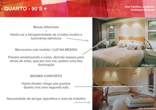 Ana Carolina Junqueira
Andressa Valverde- QUARTO - 90’S +
Mesas diferentes
-
Aboliu-se a obrigatoriedade de criados mudos e
luminárias idênticos
Marcenaria sob medida / LUZ NA MEDIDA
-
Painéis emoldurando a cama, abrindo espaço para
obras de artes, que por sua vez, pedem uma boa
iluminação
MÁXIMO CONFORTO
-
Home theater chega aos quartos
Quarto vira uma segunda sala
Necessidade de abrigar aparelhos e área de trabalho
Vivian calissi
João Armentano
 