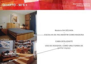 Ana Carolina Junqueira
Andressa Valverde- QUARTO - 90’S +
Ivan Rezende
Fida aude
Madeira DA DÉCADA
-
ESCOLHA DE PAU-MARFIM COMO MADEIRA
CAMA DESLIZANTE
-
USO DE RODIZIOS, COMO UMA FORMA DE
ganhar espaço
 