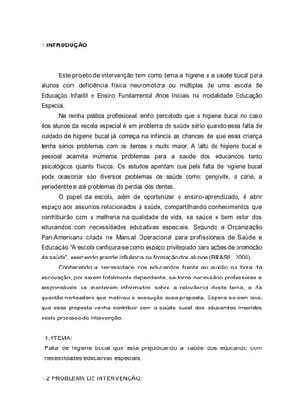 1 INTRODUÇÃO
Este projeto de intervenção tem como tema a higiene e a saúde bucal para
alunos com deficiência física neuromotora ou múltiplas de uma escola de
Educação Infantil e Ensino Fundamental Anos Iniciais na modalidade Educação
Especial.
Na minha prática profissional tenho percebido que a higiene bucal no caso
dos alunos da escola especial é um problema de saúde sério quando essa falta de
cuidado de higiene bucal já começa na infância as chances de que essa criança
tenha sérios problemas com os dentes e muito maior. A falta de higiene bucal e
pessoal acarreta inúmeros problemas para a saúde dos educandos tanto
psicológicos quanto físicos. Os estudos apontam que pela falta de higiene bucal
pode ocasionar são diversos problemas de saúde como: gengivite, a cárie, a
periodentite e até problemas de perdas dos dentes.
O papel da escola, além de oportunizar o ensino-aprendizado, é abrir
espaço aos assuntos relacionados á saúde, compartilhando conhecimentos que
contribuirão com a melhoria na qualidade de vida, na saúde e bem estar dos
educandos com necessidades educativas especiais. Segundo a Organização
Pan-Americana citado no Manual Operacional para profissionais de Saúde e
Educação “A escola configura-se como espaço privilegiado para ações de promoção
da saúde”, exercendo grande influência na formação dos alunos (BRASIL, 2006).
Conhecendo a necessidade dos educandos frente ao auxilio na hora da
escovação, por serem totalmente dependente, se torna necessário professores e
responsáveis se manterem informados sobre a relevância deste tema, e da
questão norteadora que motivou e execução essa proposta. Espera-se com isso,
que essa proposta venha contribuir com a saúde bucal dos educandos inseridos
neste processo de intervenção.
1.1TEMA:
Falta de higiene bucal que esta prejudicando a saúde dos educando com
necessidades educativas especiais.
1.2 PROBLEMA DE INTERVENÇÃO:
 