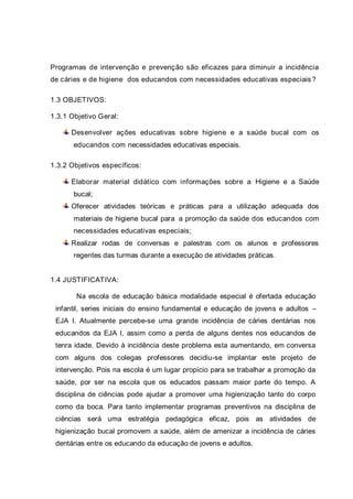 Programas de intervenção e prevenção são eficazes para diminuir a incidência
de cáries e de higiene dos educandos com necessidades educativas especiais?
1.3 OBJETIVOS:
1.3.1 Objetivo Geral:
Desenvolver ações educativas sobre higiene e a saúde bucal com os
educandos com necessidades educativas especiais.
1.3.2 Objetivos específicos:
Elaborar material didático com informações sobre a Higiene e a Saúde
bucal;
Oferecer atividades teóricas e práticas para a utilização adequada dos
materiais de higiene bucal para a promoção da saúde dos educandos com
necessidades educativas especiais;
Realizar rodas de conversas e palestras com os alunos e professores
regentes das turmas durante a execução de atividades práticas.
1.4 JUSTIFICATIVA:
Na escola de educação básica modalidade especial é ofertada educação
infantil, series iniciais do ensino fundamental e educação de jovens e adultos –
EJA I. Atualmente percebe-se uma grande incidência de cáries dentárias nos
educandos da EJA I, assim como a perda de alguns dentes nos educandos de
tenra idade. Devido à incidência deste problema esta aumentando, em conversa
com alguns dos colegas professores decidiu-se implantar este projeto de
intervenção. Pois na escola é um lugar propício para se trabalhar a promoção da
saúde, por ser na escola que os educados passam maior parte do tempo. A
disciplina de ciências pode ajudar a promover uma higienização tanto do corpo
como da boca. Para tanto implementar programas preventivos na disciplina de
ciências será uma estratégia pedagógica eficaz, pois as atividades de
higienização bucal promovem a saúde, além de amenizar a incidência de cáries
dentárias entre os educando da educação de jovens e adultos.
 