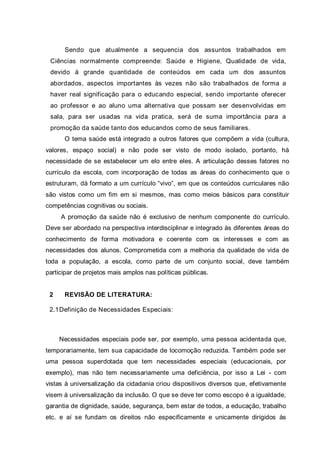 Sendo que atualmente a sequencia dos assuntos trabalhados em
Ciências normalmente compreende: Saúde e Higiene, Qualidade de vida,
devido à grande quantidade de conteúdos em cada um dos assuntos
abordados, aspectos importantes às vezes não são trabalhados de forma a
haver real significação para o educando especial, sendo importante oferecer
ao professor e ao aluno uma alternativa que possam ser desenvolvidas em
sala, para ser usadas na vida pratica, será de suma importância para a
promoção da saúde tanto dos educandos como de seus familiares.
O tema saúde está integrado a outros fatores que compõem a vida (cultura,
valores, espaço social) e não pode ser visto de modo isolado, portanto, há
necessidade de se estabelecer um elo entre eles. A articulação desses fatores no
currículo da escola, com incorporação de todas as áreas do conhecimento que o
estruturam, dá formato a um currículo “vivo”, em que os conteúdos curriculares não
são vistos como um fim em si mesmos, mas como meios básicos para constituir
competências cognitivas ou sociais.
A promoção da saúde não é exclusivo de nenhum componente do currículo.
Deve ser abordado na perspectiva interdisciplinar e integrado às diferentes áreas do
conhecimento de forma motivadora e coerente com os interesses e com as
necessidades dos alunos. Comprometida com a melhoria da qualidade de vida de
toda a população, a escola, como parte de um conjunto social, deve também
participar de projetos mais amplos nas políticas públicas.
2 REVISÃO DE LITERATURA:
2.1Definição de Necessidades Especiais:
Necessidades especiais pode ser, por exemplo, uma pessoa acidentada que,
temporariamente, tem sua capacidade de locomoção reduzida. Também pode ser
uma pessoa superdotada que tem necessidades especiais (educacionais, por
exemplo), mas não tem necessariamente uma deficiência, por isso a Lei - com
vistas à universalização da cidadania criou dispositivos diversos que, efetivamente
visem à universalização da inclusão. O que se deve ter como escopo é a igualdade,
garantia de dignidade, saúde, segurança, bem estar de todos, a educação, trabalho
etc. e aí se fundam os direitos não especificamente e unicamente dirigidos às
 