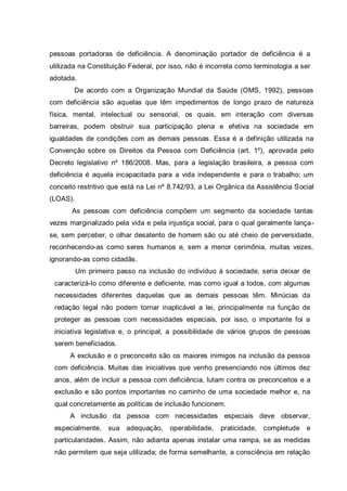 pessoas portadoras de deficiência. A denominação portador de deficiência é a
utilizada na Constituição Federal, por isso, não é incorreta como terminologia a ser
adotada.
De acordo com a Organização Mundial da Saúde (OMS, 1992), pessoas
com deficiência são aquelas que têm impedimentos de longo prazo de natureza
física, mental, intelectual ou sensorial, os quais, em interação com diversas
barreiras, podem obstruir sua participação plena e efetiva na sociedade em
igualdades de condições com as demais pessoas. Essa é a definição utilizada na
Convenção sobre os Direitos da Pessoa com Deficiência (art. 1º), aprovada pelo
Decreto legislativo nº 186/2008. Mas, para a legislação brasileira, a pessoa com
deficiência é aquela incapacitada para a vida independente e para o trabalho; um
conceito restritivo que está na Lei nº 8.742/93, a Lei Orgânica da Assistência Social
(LOAS).
As pessoas com deficiência compõem um segmento da sociedade tantas
vezes marginalizado pela vida e pela injustiça social, para o qual geralmente lança-
se, sem perceber, o olhar desatento de homem são ou até cheio de perversidade,
reconhecendo-as como seres humanos e, sem a menor cerimônia, muitas vezes,
ignorando-as como cidadãs.
Um primeiro passo na inclusão do indivíduo à sociedade, seria deixar de
caracterizá-lo como diferente e deficiente, mas como igual a todos, com algumas
necessidades diferentes daquelas que as demais pessoas têm. Minúcias da
redação legal não podem tornar inaplicável a lei, principalmente na função de
proteger as pessoas com necessidades especiais, por isso, o importante foi a
iniciativa legislativa e, o principal, a possibilidade de vários grupos de pessoas
serem beneficiados.
A exclusão e o preconceito são os maiores inimigos na inclusão da pessoa
com deficiência. Muitas das iniciativas que venho presenciando nos últimos dez
anos, além de incluir a pessoa com deficiência, lutam contra os preconceitos e a
exclusão e são pontos importantes no caminho de uma sociedade melhor e, na
qual concretamente as políticas de inclusão funcionem.
A inclusão da pessoa com necessidades especiais deve observar,
especialmente, sua adequação, operabilidade, praticidade, completude e
particularidades. Assim, não adianta apenas instalar uma rampa, se as medidas
não permitem que seja utilizada; de forma semelhante, a consciência em relação
 