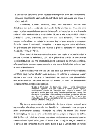 à pessoa com deficiência e com necessidades especiais deve ser culturalmente
colocada, naturalmente fazer parte dos indivíduos, para que ocorra uma ampla e
efetiva inclusão.
Atualmente, o termo deficiente, usado para denominar pessoas com
deficiência, tem sido considerado inadequado, tendo em vista que transmite uma
carga negativa, depreciativa da pessoa, fato que foi ao longo dos anos se tornando
cada vez mais rejeitado pelos especialistas da área e em especial pelos próprios
portadores. Muitos, entretanto, consideram que essa tendência, politicamente
correta, tende a levar os portadores a serem discriminados perante a sociedade.
Portanto, o termo é considerado impróprio e pode levar, segundo muitos estudiosos,
ao preconceito em detrimento ao respeito à pessoa portadora de deficiência
(SASSAKI, 1998 p. 217-218).
Muito se tem trabalhado, nos último anos, para mudar o panorama sobre a
pessoa portadora de deficiência, pois, esta, geralmente precisa de atendimento
especializado, seja para fins terapêuticos, como fisioterapia ou estimulação motora,
a fonoaudiologia, para que possa aprender a lidar com a deficiência e a desenvolver
as suas potencialidades.
A Educação Especial tem sido uma das áreas que tem desenvolvido estudos
científicos para melhor atender estas pessoas, no entanto, a educação regular
passou a se ocupar também do atendimento de pessoas com nessesidades
educativas especiais, incluindo pessoas com deficiência, além das necessidades
comportamentais, emocionais ou sociais.
“Desde a Declaração de Salamanca, surgiu o termo necessidades
educativas especiais, que veio substituir o termo criança especial,
anteriormente utilizado em educação para designar a criança com
deficiência. Porém, este novo termo não refere-se apenas à pessoa com
deficiência, pois engloba toda e qualquer necessidade considerada atípica e
que demande algum tipo de abordagem específica por parte das
instituições, seja de ordem comportamental, seja social, física, emocional ou
familiar” (AMARAL, 1995, p. 97).
No campo pedagógico, a substituição do termo criança especial para
necessitades educativas especiais, traz benefícios consideráveis, uma vez que o
termo anteriormente utilizado caracteriza, no âmbito da escola, uma melhor
denominação, pois elas devem ser tratadas como a própria designição as define.
(FONSECA, 1991, p.35). As crianças com essas nessidades, na sua grande maioria,
são discriminados pela família, pela sociedade e até por alguns colegas professores
e, por isso, são portadores de auto-estima baixa, o que já vem abalada em função
 