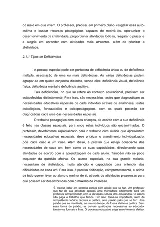 do meio em que vivem. O professor, precisa, em primeiro plano, resgatar essa auto-
estima e buscar recursos pedagógicos capazes de motivá-los, oportunizar o
desenvolvimento da criatividade, proporcionar atividades lúdicas, resgatar o prazer e
a alegria em aprender com atividades mais atraentes, além de priorizar a
afetividade.
2.1,1 Tipos de Deficiências
A pessoa especial pode ser portadora de deficiência única ou de deficiência
múltipla, associação de uma ou mais deficiências. As várias deficiências podem
agrupar-se em quatro conjuntos distintos, sendo eles: deficiência visual, deficiência
física, deficiência mental e deficiência auditiva.
Tais deficiências, no que se refere ao contexto educacional, precisam ser
estabelecidas distintamente. Para isso, são necessários testes que diagnosticam as
necessidades educativas especiais de cada indivíduo através de anamnese, testes
psicológicos, fonoaudiólos e psicopedagogicos, com os quais poderão ser
diagnosticas cada uma das necessidades especiais.
O trabalho pedagógico com essas crianças, de acordo com a sua deficiência
é feito nas classes especiais, para onde estes indivíduos são encaminhados. O
professor, devidamente especializado para o trabalho com alunos que apresentam
necessidades educativas especiais, deve priorizar o atendimento individualizado,
pois cada caso é um caso. Além disso, é preciso que esteja consciente das
necessidades de cada um, bem como de suas capacidades, direcionando suas
atividades de acordo com a aprendizagem de cada aluno. Também não se pode
esquecer da questão afetiva. Os alunos especiais, na sua grande maioria,
necessitam de afetividade, muita atenção e capacidade para entender das
dificuldades de cada um. Para isso, é preciso dedicação, comprometimento, e acima
de tudo querer levar ao aluno o melhor de si, através de atividades prazerosas para
que possam ser desenvolvidas com o máximo de interesse.
‘É preciso estar em sintonia afetiva com aquilo que se faz. Um professor
que faz de sua atividade apenas uma mercadoria dificilmente será um
professor comprometido com a elevação cultural dos educandos. O salário
não paga o trabalho que temos. Por isso, torna-se importante, além da
competência teórica, técnica e política, uma paixão pelo que se faz. Uma
paixão que se manifeste, ao mesmo tempo, de forma afetiva e política. Sem
essa forma de paixão, as demais qualidades necessárias ao educador
tornam-se formais e frias. O processo educativo exige envolvimento efetivo.
 