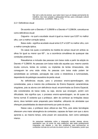 Daí vem a arte de ensinar, que nada mais é que um desejo permanente de
trabalhar, das mais variadas e adequadas formas, para a elevação cultural
dos educandos’. (LUCKESI, 1993, p. 117).
2.2.1 Deficiência visual
De acordo com o Decreto nº 3.298/99 e o Decreto nº 5.296/04, conceitua-se
como deficiência visual:
Cegueira - na qual a acuidade visual é igual ou menor que 0,05º no melhor
olho, com a melhor correção óptica;
Baixa visão - significa acuidade visual entre 0,3º e 0,05º no melhor olho, com
a melhor correção óptica;
Os casos nos quais a somatória da medida do campo visual em ambos os
olhos for igual ou menor que 60º ; ou a ocorrência simultânea de quaisquer das
condições anteriores.
Ressaltamos a inclusão das pessoas com baixa visão a partir da edição do
Decreto nº 5.296/04. As pessoas com baixa visão são aquelas que, mesmo usando
óculos comuns, lentes de contato, ou implantes de lentes intraoculares, não
conseguem ter uma visão nítida. As pessoas com baixa visão podem ter
sensibilidade ao contraste, percepção das cores e intolerância à luminosidade,
dependendo da patologia causadora da perda visual.
As deficiências visuais, para o processo ensino-aprendizagem, são
consideradas, para a maioria dos professores de Ensino Especial, características
singulares, pois os alunos com deficiência visual, encaminhados ao Ensino Especial,
são considerados de baixa visão, ou seja, alunos que enxergam, porém com
dificuldade. Isto significa que, o processo ensino-aprendizagem, se dá quase de
forma normal. É evidente que o professor, além de conhecer as limitações desse
aluno, deve também estar preparado para trabalhar, utilizando de atividades que
ofereçam possibilidades de desenvolvimento por parte do aluno.
Nesse caso, o professor deve utilizar-se das TICs, pois estas tecnologias
oferecem uma maior abrangência de conteúdos, capazes de fazer com que o aluno
aprenda e, ao mesmo tempo, sinta prazer em executá-las, bem como satistação
interior.
As pesquisas realizadas sobre a integração escolar desses alunos,
assinalaram que, do ponto de vista intelectual, elas estão perfeitamente
integradas nas classes e, não têm problemas para acompanhar os
conteúdos normais do currículo do ensino comum. É necessário, porém que
 