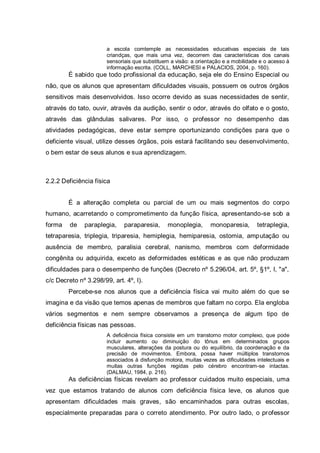 a escola comtemple as necessidades educativas especiais de tais
criandças, que mais uma vez, decorrem das características dos canais
sensoriais que substituem a visão: a orientação e a mobilidade e o acesso à
informação escrita. (COLL, MARCHESI e PALACIOS, 2004, p. 160).
É sabido que todo profissional da educação, seja ele do Ensino Especial ou
não, que os alunos que apresentam dificuldades visuais, possuem os outros órgãos
sensitivos mais desenvolvidos. Isso ocorre devido as suas necessidades de sentir,
através do tato, ouvir, através da audição, sentir o odor, através do olfato e o gosto,
através das glândulas salivares. Por isso, o professor no desempenho das
atividades pedagógicas, deve estar sempre oportunizando condições para que o
deficiente visual, utilize desses órgãos, pois estará facilitando seu desenvolvimento,
o bem estar de seus alunos e sua aprendizagem.
2.2.2 Deficiência física
É a alteração completa ou parcial de um ou mais segmentos do corpo
humano, acarretando o comprometimento da função física, apresentando-se sob a
forma de paraplegia, paraparesia, monoplegia, monoparesia, tetraplegia,
tetraparesia, triplegia, triparesia, hemiplegia, hemiparesia, ostomia, amputação ou
ausência de membro, paralisia cerebral, nanismo, membros com deformidade
congênita ou adquirida, exceto as deformidades estéticas e as que não produzam
dificuldades para o desempenho de funções (Decreto nº 5.296/04, art. 5º, §1º, I, "a",
c/c Decreto nº 3.298/99, art. 4º, I).
Percebe-se nos alunos que a deficiência física vai muito além do que se
imagina e da visão que temos apenas de membros que faltam no corpo. Ela engloba
vários segmentos e nem sempre observamos a presença de algum tipo de
deficiência físicas nas pessoas.
A deficiência física consiste em um transtorno motor complexo, que pode
incluir aumento ou diminuição do tônus em determinados grupos
musculares, alterações da postura ou do equilíbrio, da coordenação e da
precisão de movimentos. Embora, possa haver múltiplos transtornos
associados à disfunção motora, muitas vezes as dificuldades intelectuais e
muitas outras funções regidas pelo cérebro encontram-se intactas.
(DALMAU, 1984, p. 216).
As deficiências físicas revelam ao professor cuidados muito especiais, uma
vez que estamos tratando de alunos com deficiência física leve, os alunos que
apresentam dificuldades mais graves, são encaminhados para outras escolas,
especialmente preparadas para o correto atendimento. Por outro lado, o professor
 