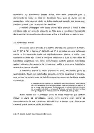 especialista no atendimento desses alunos, deve estar preparado para o
atendimento de todos os tipos de deficiência física, pois os alunos que as
apresentam, podem possuir abalo no âmbito intelectual, exceção aos alunos com
paralisia cerebral, cujas características são nítidas.
O trabalho pedagógico com esses alunos deve priorizar o lúdico e esta
estratégia pode ser aplicada utilizando as TICs, pois a tecnologia informatizada
oferece amplo campo para o seu desenvolvimento e aplicabilidade em sala de aula.
2.2.3 Deficiência mental
De acordo com o Decreto nº 3.298/99, alterado pelo Decreto nº 5.296/04,
art. 5º, §1º, I, "d"; e Decreto nº 3.298/99, art. 4º, I, conceitua-se como deficiência
mental o funcionamento intelectual significativamente inferior à média, com
manifestação antes dos 18 anos e limitações associadas a duas ou mais áreas de
habilidades adaptativas, tais como: comunicação; cuidado pessoal; habilidades
sociais; utilização dos recursos da comunidade; saúde e segurança; habilidades
acadêmicas; lazer e trabalho.
A deficiência mental ou atraso evolutivo ou ainda, dificuldades gerais de
aprendizagem, devem ser trabalhadas, portanto, de forma adaptativa e funcional,
uma vez que os portadores de tal deficiência aprendem com mais facilidade através
da repetição.
A preferência que sujeitos com deficiência mental manifestam pelas tarefas
de rotina apresenta vantagens indubitáveis para certos trabalhos; por isso, é
de se louvar o perfeito ajuste de tais pessoas a muitos trabalhos rotineiros
da produção industrial ou artesanal. Trata-se, contudo de uma conduta
ambígua do ponto de vista educacional. (PALACIOS, 2004, p. 199).
Nada impede que o professor utilize de meios modernos que venham
motivar o aluno ao aprendizado, porém, deve sempre estar atento ao
desenvolvimento da sua criatividade, estimulando-o a pensar, criar, desenvolver
trabalhos que os incentive para o aprendizado.
2.2.4 A saúde bucal: algumas considerações
 