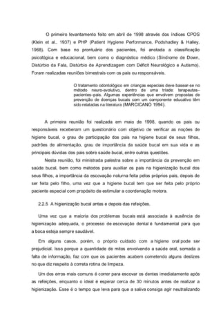 O primeiro levantamento feito em abril de 1998 através dos índices CPOS
(Klein et al., 1937) e PHP (Patient Hygiene Performance, Podshadley & Halley,
1968). Com base no prontuário dos pacientes, foi anotada a classificação
psicológica e educacional, bem como o diagnóstico médico (Síndrome de Down,
Distúrbio da Fala, Distúrbio de Aprendizagem com Déficit Neurológico e Autismo).
Foram realizadas reuniões bimestrais com os pais ou responsáveis.
O tratamento odontológico em crianças especiais deve basear-se no
método neuro-evolutivo, dentro de uma tríade: terapeutas–
pacientes–pais. Algumas experiências que envolvem propostas de
prevenção de doenças bucais com um componente educativo têm
sido relatadas na literatura (MARCICANO 1994).
A primeira reunião foi realizada em maio de 1998, quando os pais ou
responsáveis receberam um questionário com objetivo de verificar as noções de
higiene bucal, o grau de participação dos pais na higiene bucal de seus filhos,
padrões de alimentação, grau de importância da saúde bucal em sua vida e as
principais dúvidas dos pais sobre saúde bucal, entre outras questões.
Nesta reunião, foi ministrada palestra sobre a importância da prevenção em
saúde bucal, bem como métodos para auxiliar os pais na higienização bucal dos
seus filhos, a importância da escovação noturna feita pelos próprios pais, depois de
ser feita pelo filho, uma vez que a higiene bucal tem que ser feita pelo próprio
paciente especial com propósito de estimular a coordenação motora.
2.2.5 A higienização bucal antes e depois das refeições.
Uma vez que a maioria dos problemas bucais está associada à ausência de
higienização adequada, o processo de escovação dental é fundamental para que
a boca esteja sempre saudável.
Em alguns casos, porém, o próprio cuidado com a higiene oral pode ser
prejudicial. Isso porque a quantidade de mitos envolvendo a saúde oral, somada a
falta de informação, faz com que os pacientes acabem cometendo alguns deslizes
no que diz respeito à correta rotina de limpeza.
Um dos erros mais comuns é correr para escovar os dentes imediatamente após
as refeições, enquanto o ideal é esperar cerca de 30 minutos antes de realizar a
higienização. Esse é o tempo que leva para que a saliva consiga agir neutralizando
 