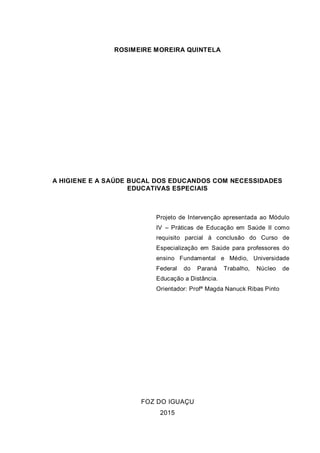 ROSIMEIRE MOREIRA QUINTELA
A HIGIENE E A SAÚDE BUCAL DOS EDUCANDOS COM NECESSIDADES
EDUCATIVAS ESPECIAIS
Projeto de Intervenção apresentada ao Módulo
IV – Práticas de Educação em Saúde II como
requisito parcial à conclusão do Curso de
Especialização em Saúde para professores do
ensino Fundamental e Médio, Universidade
Federal do Paraná Trabalho, Núcleo de
Educação a Distância.
Orientador: Profª Magda Nanuck Ribas Pinto
FOZ DO IGUAÇU
2015
 