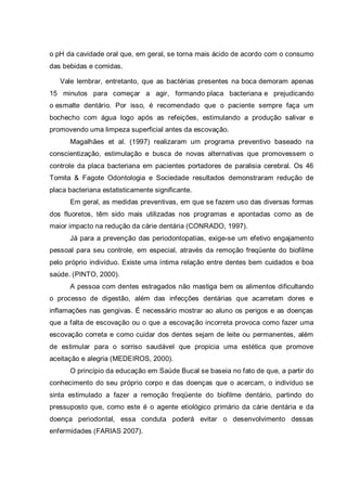 o pH da cavidade oral que, em geral, se torna mais ácido de acordo com o consumo
das bebidas e comidas.
Vale lembrar, entretanto, que as bactérias presentes na boca demoram apenas
15 minutos para começar a agir, formando placa bacteriana e prejudicando
o esmalte dentário. Por isso, é recomendado que o paciente sempre faça um
bochecho com água logo após as refeições, estimulando a produção salivar e
promovendo uma limpeza superficial antes da escovação.
Magalhães et al. (1997) realizaram um programa preventivo baseado na
conscientização, estimulação e busca de novas alternativas que promovessem o
controle da placa bacteriana em pacientes portadores de paralisia cerebral. Os 46
Tomita & Fagote Odontologia e Sociedade resultados demonstraram redução de
placa bacteriana estatisticamente significante.
Em geral, as medidas preventivas, em que se fazem uso das diversas formas
dos fluoretos, têm sido mais utilizadas nos programas e apontadas como as de
maior impacto na redução da cárie dentária (CONRADO, 1997).
Já para a prevenção das periodontopatias, exige-se um efetivo engajamento
pessoal para seu controle, em especial, através da remoção freqüente do biofilme
pelo próprio indivíduo. Existe uma íntima relação entre dentes bem cuidados e boa
saúde. (PINTO, 2000).
A pessoa com dentes estragados não mastiga bem os alimentos dificultando
o processo de digestão, além das infecções dentárias que acarretam dores e
inflamações nas gengivas. É necessário mostrar ao aluno os perigos e as doenças
que a falta de escovação ou o que a escovação incorreta provoca como fazer uma
escovação correta e como cuidar dos dentes sejam de leite ou permanentes, além
de estimular para o sorriso saudável que propicia uma estética que promove
aceitação e alegria (MEDEIROS, 2000).
O princípio da educação em Saúde Bucal se baseia no fato de que, a partir do
conhecimento do seu próprio corpo e das doenças que o acercam, o indivíduo se
sinta estimulado a fazer a remoção freqüente do biofilme dentário, partindo do
pressuposto que, como este é o agente etiológico primário da cárie dentária e da
doença periodontal, essa conduta poderá evitar o desenvolvimento dessas
enfermidades (FARIAS 2007).
 