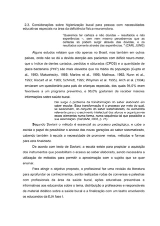 2.3. Considerações sobre higienização bucal para pessoa com necessidades
educativas especiais na área da deficiência física neuromotora.
“Queremos ter certeza e não dúvidas – resultados e não
experiências –, sem nem mesmo percebermos que as
certezas só podem surgir através das dúvidas, e os
resultados somente através das experiências. " (CARL JUNG)
Alguns estudos relatam que não apenas no Brasil, mas também em outros
países, onde não se dá a devida atenção aos pacientes com déficit neuro-motor,
que o índice de dentes cariados, perdidos e obturados (CPOS) e a quantidade de
placa bacteriana (PHP) são mais elevados que na média da população (Gupta et
al., 1993; Makowiecky, 1985; Martins et al., 1995; Matheus, 1992; Nunn et al.,
1993; Riscart et al. 1989; Schmidt, 1995; Whyman et al. 1995). Arch et al. (1994)
enviaram um questionário para pais de crianças especiais, dos quais 94,0% eram
favoráveis a um programa preventivo, e 98,0% gostariam de receber maiores
informações sobre saúde bucal.
Daí surge o problema da transformação do saber elaborado em
saber escolar. Essa transformação é o processo por meio do qual,
se selecionam, do conjunto do saber sistematizado, os elementos
relevante para o crescimento intelectual dos alunos e organizam-se
esses elementos numa forma, numa sequência tal que possibilite a
sua assimilação. (SAVIANI, 2003, p. 75).
Segundo Saviani o método é essencial ao processo pedagógico, e cabe a
escola o papel de possibilitar o acesso das novas gerações ao saber sistematizado,
cabendo também à escola a necessidade de promover meios, métodos e formas
para esta finalidade.
De acordo com texto de Saviani, a escola existe para propiciar a aquisição
dos instrumentos que possibilitam o acesso ao saber elaborado, sendo necessária a
utilização de métodos para permitir a aproximação com o sujeito que se quer
ensinar.
Para atingir o objetivo proposto, o profissional fez uma revisão da literatura
para aprofundar os conhecimentos, serão realizadas rodas de conversas e palestras
com profissionais da área da saúde bucal, ações educativas preventivas e
informativas aos educandos sobre o tema, distribuição a professores e responsáveis
de material didático sobre a saúde bucal e a finalização com um teatro envolvendo
os educandos da EJA fase I.
 