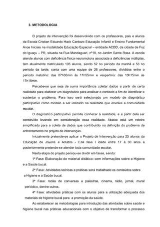3. METODOLOGIA
O projeto de intervenção foi desenvolvido com os professores, pais e alunos
da Escola Cristian Eduardo Hack Cardozo Educação Infantil e Ensino Fundamental
Anos Iniciais na modalidade Educação Especial – entidade ACDD, da cidade de Foz
do Iguaçu – PR, situada na Rua Mandaguari, nº18, no Jardim Santa Rosa. A escola
atende alunos com deficiência física neuromotora associada a deficiências múltiplas,
tem atualmente matriculado 105 alunos, sendo 52 no período da manhã e 53 no
período da tarde, conta com uma equipe de 26 professores, divididos entre o
período matutino: das 07h30min às 11h55min e vespertino: das 13h15min às
17h15min.
Percebe-se que seja de suma importância coletar dados a partir de certa
realidade para elaborar um diagnóstico para analisar o contexto a fim de identificar e
sustentar o problema. Para isso será selecionado um modelo de diagnóstico
participativo como modelo a ser utilizado na realidade que envolve a comunidade
escolar.
O diagnóstico participativo permite conhecer a realidade, e a partir dela ser
construído levando em consideração essa realidade. Abaixo está um roteiro
simplificado para a coleta de dados que contribuirão na definição do problema de
enfrentamento no projeto de intervenção.
Inicialmente pretende-se aplicar o Projeto de Intervenção para 25 alunos da
Educação de Jovens e Adultos - EJA fase I idade entre 17 á 30 anos e
posteriormente pretende-se atender toda comunidade escolar.
Nesta etapa do projeto pensou-se dividir em fases, sendo:
1ª Fase: Elaboração de material didático: com informações sobre a Higiene
e a Saúde bucal.
2ª Fase: Atividades teóricas e práticas será trabalhado os conteúdos sobre
a Higiene e a Saúde bucal.
3ª Fase: rodas de conversas e palestras, cinema, rádio, jornal, mural
periódico, dentre outros.
4ª Fase: atividades práticas com os alunos para a utilização adequada dos
materiais de higiene bucal para a promoção da saúde.
Ao estabelecer as metodologias para introdução das atividades sobre saúde e
higiene bucal nas práticas educacionais com o objetivo de transformar o processo
 
