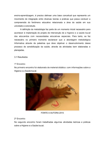 ensino-aprendizagem, é preciso delinear uma base conceitual que represente um
movimento de integração entre diversas teorias e praticas que possa conduzir a
compreensão do fenômeno educativo relacionada a área da saúde em sua
unicidade e concretude.
A definição da metodologia faz parte de um momento inicial necessário para
acontecer à implantação do projeto de intervenção de a higiene e a saúde bucal
dos educandos com necessidades educativas especiais. Para tanto, se faz
necessário no primeiro momento esclarecer que a abordagem metodológica
Informativa através de palestras que deve objetivar o desenvolvimento desse
processo de sensibilização da saúde, através de atividades bem elaboradas e
planejadas.
3.1 Resultados
1º Encontro
No primeiro encontro foi elaborado de material didático: com informações sobre a
Higiene e a Saúde bucal.
FONTE A AUTORA 2015
2º Encontro
No segundo encontro foram trabalhadas algumas atividades teóricas e práticas
sobre a Higiene e a Saúde bucal.
 