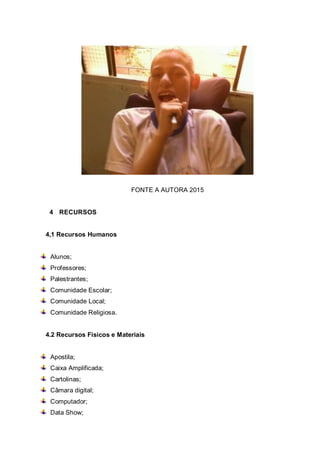 FONTE A AUTORA 2015
4 RECURSOS
4,1 Recursos Humanos
Alunos;
Professores;
Palestrantes;
Comunidade Escolar;
Comunidade Local;
Comunidade Religiosa.
4.2 Recursos Físicos e Materiais
Apostila;
Caixa Amplificada;
Cartolinas;
Câmara digital;
Computador;
Data Show;
 