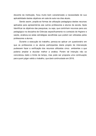 discente da instituição, ficou muito bem caracterizada a necessidade de sua
aplicabilidade destes objetivos em sala de aula nos dias atuais.
Sendo assim, propôs-se formas de utilização pedagógica destes recursos
aplicados para apresentá-los aos outros professores e alunos da escola. Após
Identificar os objetivos das pesquisas, ou seja, que continham recursos para uso
pedagógico na disciplina de Ciências especificamente no conteúdo de Higiene e
saúde, analisou-se estas estratégias escolhidas que podem ser utilizadas pelos
professores e alunos.
Durante a execução do trabalho, pensou-se aplicar um questionário em
que os professores e os alunos participantes deste projeto de intervenção
pudessem fazer a verificação dos recursos utilizados cinco ambientes o que
poderia ampliar e elucidar melhor a análise. Porém tal intenção não se
concretizou dado o limite de tempo, mas pode ser proposta uma continuação
para quem julgar valido o trabalho, que dará continuidade em 2016.
 