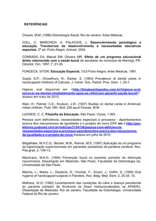 REFERÊNCIAS
Chaves, M.M. (1986) Odontologia Social, Rio de Janeiro: Artes Médicas.
COLL, C. MARCHESI, A. PALACIOS, J. Desenvolvimento psicológico e
educação. Transtornos do desenvolvimento e necessidades educativas
especiais. 2ª ed. Porto Alegre: Artmed, 2004.
CONRADO CA, Maciel SM, Oliveira MR. Efeito de um programa educacional
direto relacionado com a saúde bucal de escolares do município de Maringá, PR.
Odontol. Clin. 1997; 7: 21-30.
FONCECA, VITOR. Educação Especial. 3 Ed Porto Alegre: Artes Medicas, 1991
Gupta, D.P.; Chowdhury, R.; Sarkar, S. (1993) Prevalence of dental caries in
handicapped childrens of Calcutta. J. Indian. Soc. Pedod. Prev. Dent. 1, 23-7.
Higiene oral disponível em <http://blogkamilagodoy.com.br/higiene-oral-
escovar-os-dentes-imediatamente-apos-as-refeicoes-garante-saude-bucal/>
acesso em maio de 2015.
Klein, H.; Palmer, C.E.; Knutson, J.W. (1937) Studies on dental caries in American
indian children. Publ. Hlth. Bull. 239 apud Chaves, M.M.
LUCKESI, C. C. Filosofia da Educação. São Paulo: Vozes, 1.993.
Pessoa com deficiência, necessidades especiais e processo - Apontamentos
acerca dos mecanismos de igualdade e o projeto do novo CPC em < http://por-
leitores.jusbrasil.com.br/noticias/3154136/pessoa-com-deficiencia-
necessidades-especiais-e-processo-apontamentos-acerca-dos-mecanismos-
de-igualdade-e-o-projeto-do-novo->acesso em julho de 2015.
Magalhães, M.H.C.G.; Becker, M.M.; Ramos, M.S. (1997) Aplicação de um programa
de higienização supervisionada em pacientes portadores de paralisia cerebral. Rev.
Pós-grad. 2, 109-13.
Marcicano, M.H.G. (1994) Prevenção bucal no paciente portador de disfunção
neuromotora. Dissertação em Mestrado, São Paulo, Faculdade de Odontologia da,
Universidade de São Paulo.
Martins, L.; Marks, L.; Declerck, D.; Vinckier, F.; Gizani, J.; Goffin, G. (1995) Oral
hygiene of handicapped subjects in Flanders. Rev. Belg. Med. Dent. 3, 25-34. 10.
Matheus, W.O. (1992) Levantamento das condições de cárie e doença periodontal
do paciente portador de Síndrome de Down institucionalizados na APAERJ.
Dissertação de Mestrado, Rio de Janeiro, Faculdade de Odontologia, Universidade
Federal do Rio de Janeiro.
 