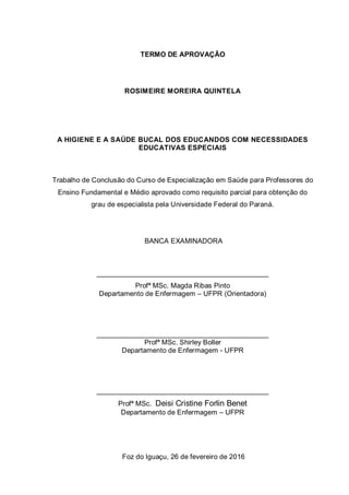 TERMO DE APROVAÇÃO
ROSIMEIRE MOREIRA QUINTELA
A HIGIENE E A SAÚDE BUCAL DOS EDUCANDOS COM NECESSIDADES
EDUCATIVAS ESPECIAIS
Trabalho de Conclusão do Curso de Especialização em Saúde para Professores do
Ensino Fundamental e Médio aprovado como requisito parcial para obtenção do
grau de especialista pela Universidade Federal do Paraná.
BANCA EXAMINADORA
____________________________________________
Profª MSc. Magda Ribas Pinto
Departamento de Enfermagem – UFPR (Orientadora)
____________________________________________
Profª MSc. Shirley Boller
Departamento de Enfermagem - UFPR
____________________________________________
Profª MSc. Deisi Cristine Forlin Benet
Departamento de Enfermagem – UFPR
Foz do Iguaçu, 26 de fevereiro de 2016
 
