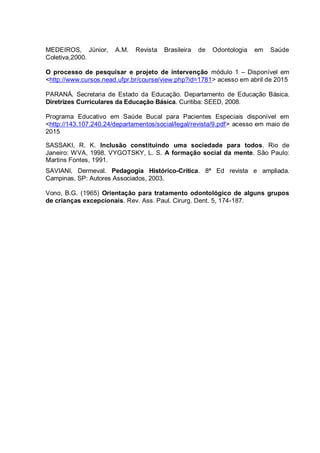 MEDEIROS, Júnior, A.M. Revista Brasileira de Odontologia em Saúde
Coletiva,2000.
O processo de pesquisar e projeto de intervenção módulo 1 – Disponível em
<http://www.cursos.nead.ufpr.br/course/view.php?id=1781> acesso em abril de 2015
PARANÁ. Secretaria de Estado da Educação. Departamento de Educação Básica.
Diretrizes Curriculares da Educação Básica. Curitiba: SEED, 2008.
Programa Educativo em Saúde Bucal para Pacientes Especiais disponível em
<http://143.107.240.24/departamentos/social/legal/revista/9.pdf> acesso em maio de
2015
SASSAKI, R. K. Inclusão constituindo uma sociedade para todos. Rio de
Janeiro: WVA, 1998. VYGOTSKY, L. S. A formação social da mente. São Paulo:
Martins Fontes, 1991.
SAVIANI, Dermeval. Pedagogia Histórico-Crítica. 8ª Ed revista e ampliada.
Campinas, SP: Autores Associados, 2003.
Vono, B.G. (1965) Orientação para tratamento odontológico de alguns grupos
de crianças excepcionais. Rev. Ass. Paul. Cirurg. Dent. 5, 174-187.
 