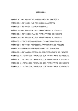 APÊNDICES
APÊNDICE 1 – FOTOS DAS INSTALAÇÕES FÍSICAS DA ESCOLA
APÊNDICE 2 – FOTOS DA FACHADA DA ESCOLA LATERAL
APÊNDICE 3 – FOTOS DA FACHADA DA ESCOLA
APÊNDICE 4 – FOTOS DOS ALUNOS PARTICIPANTES DO PROJETO
APÊNDICE 5 – FOTOS DOS ALUNOS PARTICIPANTES DO PROJETO
APÊNDICE 6 – FOTOS DOS ALUNOS PARTICIPANTES DO PROJETO
APÊNDICE 7– FOTOS DOS ALUNOS PARTICIPANTES DO PROJETO
APÊNDICE 8 – FOTOS DA PROFESSORA PARTICIPANTE DO PROJETO
APÊNDICE 9 – TERMO AUTORIZAÇÕES PARA USO DE IMAGEM
APÊNDICE 9 – FOTOS DOS TRABALHOS COM PARTICIPANTE DO PROJETO
APÊNDICE 10 – FOTOS DOS TRABALHOS COM PARTICIPANTE DO PROJETO
APÊNDICE 11 – FOTOS DOS TRABALHOS COM PARTICIPANTE DO PROJETO
APÊNDICE 12 – FOTOS DOS TRABALHOS COM PARTICIPANTE DO PROJETO
APÊNDICE 13 – FOTOS DOS TRABALHOS COM PARTICIPANTE DO PROJETO
 