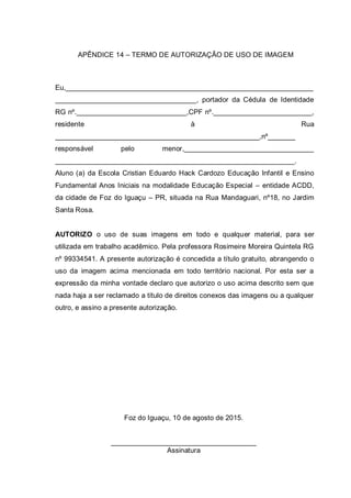 APÊNDICE 14 – TERMO DE AUTORIZAÇÃO DE USO DE IMAGEM
Eu,_______________________________________________________________
____________________________________, portador da Cédula de Identidade
RG nº.____________________________,CPF nº._________________________,
residente à Rua
____________________________________________________,nº_______
responsável pelo menor,_________________________________
_____________________________________________________________.
Aluno (a) da Escola Cristian Eduardo Hack Cardozo Educação Infantil e Ensino
Fundamental Anos Iniciais na modalidade Educação Especial – entidade ACDD,
da cidade de Foz do Iguaçu – PR, situada na Rua Mandaguari, nº18, no Jardim
Santa Rosa.
AUTORIZO o uso de suas imagens em todo e qualquer material, para ser
utilizada em trabalho acadêmico. Pela professora Rosimeire Moreira Quintela RG
nº 99334541. A presente autorização é concedida a título gratuito, abrangendo o
uso da imagem acima mencionada em todo território nacional. Por esta ser a
expressão da minha vontade declaro que autorizo o uso acima descrito sem que
nada haja a ser reclamado a título de direitos conexos das imagens ou a qualquer
outro, e assino a presente autorização.
Foz do Iguaçu, 10 de agosto de 2015.
_____________________________________
Assinatura
 