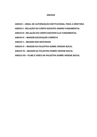 ANEXOS
ANEXO I – EMAIL DE AUTORIZAÇÃO INSTITUCIONAL PARA A DIRETORA
ANEXO II - RELAÇÃO DO CORPO DOCENTE ENSINO FUNDAMENTAL
ANEXO III - RELAÇÃO DO CORPO DOCENTE EJA FUNDAMENTAL
ANEXO IV – IMAGEM ESCOVAÇÃO CORRETA
ANEXO V – IMAGEM DOS DENTINHOS
ANEXO VI – IMAGEM DA PALESTRA SOBRE HIGIENE BUCAL
ANEXO VII – IMAGEM DA PALESTRA SOBRE HIGIENE BUCAL
ANEXO VIII – FILME E VIDEO DA PALESTRA SOBRE HIGIENE BUCAL
 