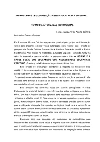 ANEXO I – EMAIL DE AUTORIZAÇÃO INSTITUCIONAL PARA A DIRETORA
TERMO DE AUTORIZAÇÃO INSTITUCIONAL
Foz do Iguaçu, 10 de Agosto de 2015.
Ilustríssima Senhora Diretora
Eu, Rosimeire Moreira Quintela responsável principal pelo projeto de Intervenção,
venho pelo presente, solicitar vossa autorização para realizar este projeto de
pesquisa na Escola Cristian Eduardo Hack Cardozo Educação Infantil e Ensino
Fundamental Anos Iniciais na modalidade Educação Especial – entidade ACDD no
setor de informática, para o trabalho de pesquisa sob o título A HIGIENE E A
SAÚDE BUCAL DOS EDUCANDOS COM NECESSIDADES EDUCATIVAS
ESPECIAIS, Orientado pela Professora Magda Nanuck Ribas Pinto
Este projeto de intervenção atendendo o disposto na Resolução CNS
466/2012, tem como objetivo Desenvolver ações educativas sobre higiene e a
saúde bucal com os educandos com necessidades educativas especiais.
Os procedimentos adotados serão: Programas de intervenção e prevenção são
eficazes para diminuir a incidência de cáries e de higiene dos educandos com
necessidades educativas especiais?
Esta atividade não apresenta riscos aos sujeitos participantes: 1ª Fase:
Elaboração de material didático: com informações sobre a Higiene e a Saúde
bucal. 2ª Fase: Atividades teóricas e práticas será trabalhado os conteúdos sobre
a Higiene e a Saúde bucal. 3ª Fase: rodas de conversas e palestras, cinema, rádio,
jornal, mural periódico, dentre outros. 4ª (Fase: atividades práticas com os alunos
para a utilização adequada dos materiais de higiene bucal para a promoção da
saúde, assim como os eventuais desconfortos resultantes do processo). Apresentar,
ainda, as providências que serão tomadas para minimizar ou eliminar estes riscos.
Período previsto para coleta de dados.
Espera-se com esta pesquisa, Ao estabelecer as metodologias para
introdução das atividades sobre saúde e higiene bucal nas práticas educacionais
com o objetivo de transformar o processo ensino-aprendizagem, é preciso delinear
uma base conceitual que represente um movimento de integração entre diversas
 