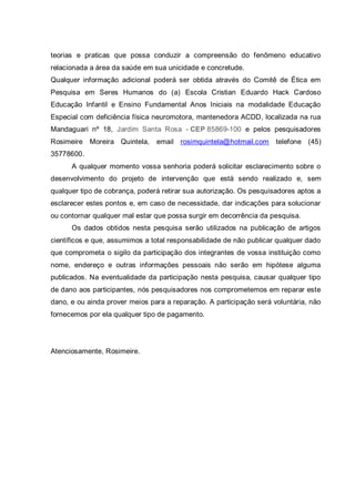 teorias e praticas que possa conduzir a compreensão do fenômeno educativo
relacionada a área da saúde em sua unicidade e concretude.
Qualquer informação adicional poderá ser obtida através do Comitê de Ética em
Pesquisa em Seres Humanos do (a) Escola Cristian Eduardo Hack Cardoso
Educação Infantil e Ensino Fundamental Anos Iniciais na modalidade Educação
Especial com deficiência física neuromotora, mantenedora ACDD, localizada na rua
Mandaguari nº 18, Jardim Santa Rosa - CEP 85869-100 e pelos pesquisadores
Rosimeire Moreira Quintela, email rosimquintela@hotmail.com telefone (45)
35778600.
A qualquer momento vossa senhoria poderá solicitar esclarecimento sobre o
desenvolvimento do projeto de intervenção que está sendo realizado e, sem
qualquer tipo de cobrança, poderá retirar sua autorização. Os pesquisadores aptos a
esclarecer estes pontos e, em caso de necessidade, dar indicações para solucionar
ou contornar qualquer mal estar que possa surgir em decorrência da pesquisa.
Os dados obtidos nesta pesquisa serão utilizados na publicação de artigos
científicos e que, assumimos a total responsabilidade de não publicar qualquer dado
que comprometa o sigilo da participação dos integrantes de vossa instituição como
nome, endereço e outras informações pessoais não serão em hipótese alguma
publicados. Na eventualidade da participação nesta pesquisa, causar qualquer tipo
de dano aos participantes, nós pesquisadores nos comprometemos em reparar este
dano, e ou ainda prover meios para a reparação. A participação será voluntária, não
fornecemos por ela qualquer tipo de pagamento.
Atenciosamente, Rosimeire.
 