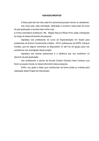 AGRADECIMENTOS
A Deus pelo dom da vida, pela fé e perseverança para vencer os obstáculos.
Aos meus pais, pela orientação, dedicação e incentivo nessa fase do curso
de pós-graduação e durante toda minha vida.
A minha orientadora professora Ms. Magda Nanuck Ribas Pinto pelas orientações
ao longo do desenvolvimento da pesquisa.
Agradeço aos professores do curso de Especialização em Saúde para
professores do Ensino Fundamental e Médio - 2015, professores da UFPR, Campus
Curitiba, que em alguns momentos se dispuseram vir até Foz do Iguaçu para nos
auxiliarmos nas orientações desse projeto.
Agradeço aos tutores presenciais e a distância que nos auxiliaram no
decorrer da pós-graduação.
Aos professores e alunos da Escola Cristian Eduardo Hack Cardozo que
foram as peças chaves no desenvolvimento dessa pesquisa.
Enfim, sou grata a todos que contribuíram de forma direta ou indireta para
realização deste Projeto de Intervenção.
 