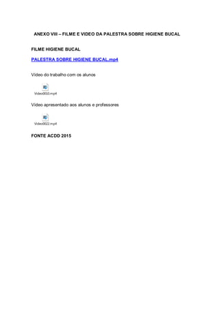 ANEXO VIII – FILME E VIDEO DA PALESTRA SOBRE HIGIENE BUCAL
FILME HIGIENE BUCAL
PALESTRA SOBRE HIGIENE BUCAL.mp4
Vídeo do trabalho com os alunos
Video0010.mp4
Vídeo apresentado aos alunos e professores
Video0022.mp4
FONTE ACDD 2015
 