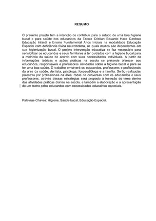 RESUMO
O presente projeto tem a intenção de contribuir para o estudo de uma boa higiene
bucal e para saúde dos educandos da Escola Cristian Eduardo Hack Cardoso
Educação Infantil e Ensino Fundamental Anos Iniciais na modalidade Educação
Especial com deficiência física neuromotora, os quais muitos são dependentes em
sua higienização bucal. O projeto intervenção educativa se faz necessário para
sensibilizar os educandos e seus familiares a ter cuidados com a higiene bucal para
a melhoria da saúde de acordo com suas necessidades individuais. A partir de
informações teóricas e ações práticas na escola se pretende oferecer aos
educandos, responsáveis e professores atividades sobre a higiene bucal e para se
ter uma boa saúde. O trabalho envolverá os educandos, professores e profissionais
da área da saúde, dentista, psicóloga, fonoaudióloga e a família. Serão realizadas
palestras por profissionais na área, rodas de conversas com os educandos e seus
professores, através dessas estratégias será proposto à inserção do tema dentro
das atividades práticas diárias na escola, e também a elaboração e a apresentação
de um teatro pelos educandos com necessidades educativas especiais.
Palavras-Chaves: Higiene, Saúde bucal, Educação Especial.
 