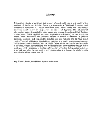 ABSTRACT
This project intends to contribute to the study of good oral hygiene and health of the
students of the School Cristian Eduardo Cardoso Hack Childhood Education and
Elementary Education in Special Education Early Years mode with neuromotor
disability, which many are dependent on your oral hygiene. The educational
intervention project is needed to raise awareness among students and their families
to take care of oral hygiene for health improvement according to their individual
needs. From theoretical and practical actions at school is intended to provide
students, teachers and responsible activities on oral hygiene and to have good
health. The work will involve the students, teachers and health professionals, dentist,
psychologist, speech therapist and the family. There will be lectures by professionals
in the area, wheels conversations with the students and their teachers through these
strategies will be proposed to the topic of inclusion within the daily practical activities
in school, and also the preparation and presentation of a theater for students with
special educational needs special.
Key Words: Health, Oral Health, Special Education.
 