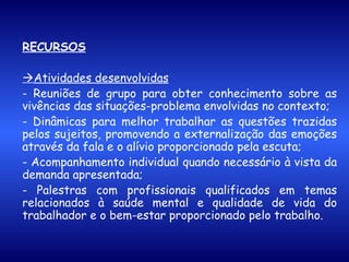 RECURSOS  Atividades desenvolvidas - Reuniões de grupo para obter conhecimento sobre as vivências das situações-problema envolvidas no contexto; - Dinâmicas para melhor trabalhar as questões trazidas pelos sujeitos, promovendo a externalização das emoções através da fala e o alívio proporcionado pela escuta; - Acompanhamento individual quando necessário à vista da demanda apresentada; - Palestras com profissionais qualificados em temas relacionados à saúde mental e qualidade de vida do trabalhador e o bem-estar proporcionado pelo trabalho. 