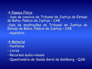    Espaço Físico - Sala de convívio do Tribunal de Justiça do Estado da Bahia, Palácio da Justiça – CAB -Sala de meditações do Tribunal de Justiça do Estado da Bahia, Palácio da Justiça – CAB - Auditório      Material - Panfletos - Livros - Recursos áudio-visuais - Questionário de Saúde Geral de Goldberg - QSG 