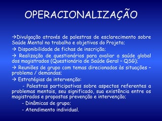 OPERACIONALIZAÇÃO  Divulgação através de palestras de esclarecimento sobre Saúde Mental no trabalho e objetivos do Projeto;    Disponibilidade de fichas de inscrição;    Realização de questionários para avaliar a saúde global dos magistrados (Questionário de Saúde Geral – QSG);     Reuniões de grupo com temas direcionados às situações – problema / demandas;    Estratégias de intervenção:   - Palestras participativas sobre aspectos referentes a problemas mentais, seu significado, sua existência entre os magistrados e propostas prevenção e intervenção; - Dinâmicas de grupo; - Atendimento individual.   