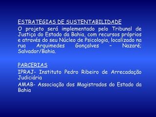 ESTRATÉGIAS DE SUSTENTABILIDADE O projeto será implementado pelo Tribunal de Justiça do Estado da Bahia, com recursos próprios e através do seu Núcleo de Psicologia, localizado na rua Arquimedes Gonçalves – Nazaré; Salvador/Bahia.   PARCERIAS IPRAJ- Instituto Pedro Ribeiro de Arrecadação Judiciária  AMAB- Associação dos Magistrados do Estado da Bahia 