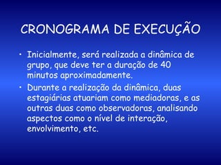 CRONOGRAMA DE EXECUÇÃO Inicialmente, será realizada a dinâmica de grupo, que deve ter a duração de 40 minutos aproximadamente.  Durante a realização da dinâmica, duas estagiárias atuariam como mediadoras, e as outras duas como observadoras, analisando aspectos como o nível de interação, envolvimento, etc.  
