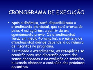 CRONOGRAMA DE EXECUÇÃO Após a dinâmica, será disponibilizado o atendimento individual, que será oferecido pelas 4 estagiárias, a partir de um agendamento prévio. Os atendimentos terão em média 45 minutos, e o número de atendimentos diários dependerá do número de inscritos no programa.  Terminado o atendimento, as estagiárias se reunirão para uma discussão acerca dos temas abordados e da evolução do trabalho, buscando elaborar o conteúdo dos próximos encontros. 
