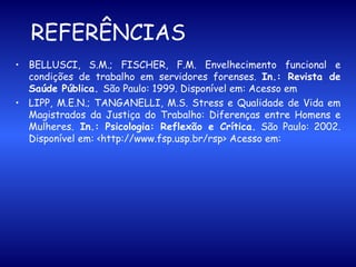   REFERÊNCIAS   BELLUSCI, S.M.; FISCHER, F.M. Envelhecimento funcional e condições de trabalho em servidores forenses.  In.: Revista de Saúde Pública.  São Paulo: 1999. Disponível em: Acesso em  LIPP, M.E.N.; TANGANELLI, M.S. Stress e Qualidade de Vida em Magistrados da Justiça do Trabalho: Diferenças entre Homens e Mulheres.  In.: Psicologia: Reflexão e Crítica.  São Paulo: 2002.   Disponível em: <http://www.fsp.usp.br/rsp> Acesso em:  