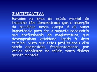 JUSTIFICATIVA Estudos na área de saúde mental do trabalho têm demonstrado que a inserção do psicólogo nesse campo é de suma importância para dar o suporte necessário aos profissionais da magistratura, que desempenham atividade ligada à área criminal, visto que estes profissionais vêm sendo acometidos, freqüentemente, por vários problemas de saúde, tanto físicos quanto mentais. 