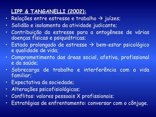 LIPP & TANGANELLI (2002): Relações entre estresse e trabalho    juízes; Solidão e isolamento da atividade judicante; Contribuição do estresse para a ontogênese de várias doenças físicas e psiquiátricas; Estado prolongado de estresse    bem-estar psicológico e qualidade de vida; Comprometimento das áreas social, afetiva, profissional e da saúde; Sobrecarga de trabalho e interferência com a vida familiar; Expectativa da sociedade; Alterações psicofisiológicas; Conflitos: valores pessoais X profissionais; Estratégias de enfrentamento: conversar com o cônjuge. 