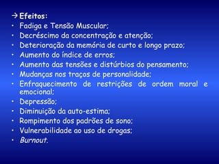 Efeitos:   Fadiga e Tensão Muscular; Decréscimo da concentração e atenção; Deterioração da memória de curto e longo prazo; Aumento do índice de erros; Aumento das tensões e distúrbios do pensamento; Mudanças nos traços de personalidade; Enfraquecimento de restrições de ordem moral e emocional; Depressão; Diminuição da auto-estima; Rompimento dos padrões de sono; Vulnerabilidade ao uso de drogas; Burnout. 