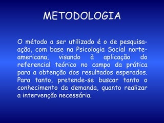 METODOLOGIA O método a ser utilizado é o de pesquisa-ação, com base na Psicologia Social norte-americana, visando à aplicação do referencial teórico no campo da prática para a obtenção dos resultados esperados. Para tanto, pretende-se buscar tanto o conhecimento da demanda, quanto realizar a intervenção necessária. 