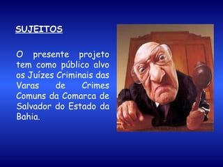 SUJEITOS O presente projeto tem como público alvo os Juízes Criminais das Varas de Crimes Comuns da Comarca de Salvador do Estado da Bahia. 