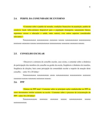 9




2.4.    PERFIL DA COMUNIDADE DE ENTORNO


           <Comentar sobre o padrão de moradia, condições financeiras da população, padrão do
comércio local, infra-estrutura disponível para a população (transporte, saneamento básico,
segurança, acesso a educação e saúde, entre outros), e/ou outros aspectos considerados
relevantes.>
           Nonononononon nononononono onononon nonono nonononononon nononononono
nononono onononon nonono nonononononon nononononono nononono onononon nonono.




2.5.    CONSELHO ESCOLAR


           <Descrever a estrutura do conselho escolar, caso exista, e comentar sobre a dinâmica
de participação dos membros do conselho na gestão da escola, freqüência e dinâmica de reuniões,
freqüência de eleições, bem como percepção da comunidade escolar a respeito da atuação deste
conselho. – entre 10 e 20 linhas>
           Nonononononon nononononono onono nonononononon nononononono nononono
onononon nonono nononono onononon nonono.
2.6.    PPP


           <Síntese do PPP atual / Comentar sobre as principais ações estabelecidas no PPP ou
outro documentos similar existente na escola / Comentar sobre o processo de (re)contrução do
PPP – entre 10 e 20 linhas>
           Nonononononono           nononono   onononon   nonono    nonononononon      nonono
nonononononon.
 