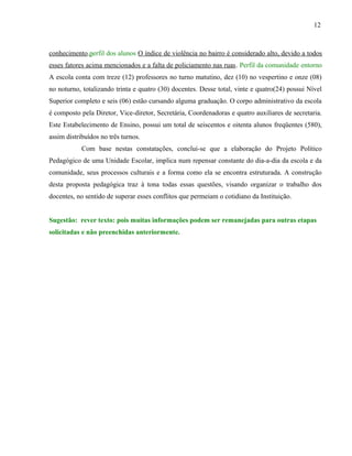 12



conhecimento.perfil dos alunos O índice de violência no bairro é considerado alto, devido a todos
esses fatores acima mencionados e a falta de policiamento nas ruas. Perfil da comunidade entorno
A escola conta com treze (12) professores no turno matutino, dez (10) no vespertino e onze (08)
no noturno, totalizando trinta e quatro (30) docentes. Desse total, vinte e quatro(24) possui Nível
Superior completo e seis (06) estão cursando alguma graduação. O corpo administrativo da escola
é composto pela Diretor, Vice-diretor, Secretária, Coordenadoras e quatro auxiliares de secretaria.
Este Estabelecimento de Ensino, possui um total de seiscentos e oitenta alunos freqüentes (580),
assim distribuídos no três turnos.
            Com base nestas constatações, conclui-se que a elaboração do Projeto Político
Pedagógico de uma Unidade Escolar, implica num repensar constante do dia-a-dia da escola e da
comunidade, seus processos culturais e a forma como ela se encontra estruturada. A construção
desta proposta pedagógica traz à tona todas essas questões, visando organizar o trabalho dos
docentes, no sentido de superar esses conflitos que permeiam o cotidiano da Instituição.


Sugestão: rever texto: pois muitas informações podem ser remanejadas para outras etapas
solicitadas e não preenchidas anteriormente.
 