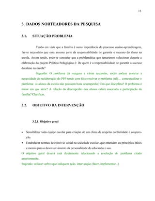 13



3. DADOS NORTEADORES DA PESQUISA

3.1.       SITUAÇÃO PROBLEMA


             Tendo em vista que a família é suma importância do processo ensino-aprendizagem,
faz-se necessário que essa assuma parte da responsabilidade de garantir o sucesso do aluno na
escola. Assim sendo, pode-se constatar que a problemática que tentaremos solucionar durante a
elaboração do projeto Político Pedagógico é: De quem é a responsabilidade de garantir o sucesso
do aluno na escola?
             Sugestão: O problema dá margens a várias respostas, vocês podem associar a
necessidade de reelaboração do PPP tendo com foco resolver o problema (tal).... contextualizar o
problema: os alunos da escola não possuem bom desempenho? Em que disciplina? O problema é
maior em que série? A relação do desempenho dos alunos estará associada a participação da
família? Clarificar.


3.2.       OBJETIVO DA INTERVENÇÃO



           3.2.1. Objetivo geral


•   Sensibilizar toda equipe escolar para criação de um clima de respeito cordialidade e coopera-
    ção.
•   Estabelecer normas de convívio social na sociedade escolar, que entendam os princípios éticos
    e morais para o desenvolvimento da personalidade do educando e sua.
O objetivo geral deverá está diretamente relacionado a resolução do problema citado
anteriormente.
Sugestão: utilizar verbos que indiquem ação, intervenção (fazer, implementar...)
 