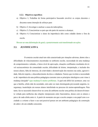 14



       3.2.2. Objetivos específicos
   a) Objetivo 1; Trabalhar de forma participativa buscando envolver os corpos docentes e

       discentes numa interação de esforços para

   b) Objetivo 2; Investigar e analisar a causa da indisciplina;
   c) Objetivo 3; Conscientizar os pais que são parte do sucesso a alcançar;
   d) Objetivo 4; Conscientizar o aluno da importância dele como cidadão dentro e fora da

       escola.

   Devem ser uma delimitação do geral, e posteriormente será transformado em ações.

3.3.    JUSTIFICATIVA



             O contexto escolar atual tem sido caracterizado por situações adversas, dentre elas a
dificuldades de relacionamentos encontradas no ambiente escolar, necessidade de uma mudança
de comportamento e atitudes, o baixo nível de aprovação, situações conflitantes resultantes do ní-
vel socioeconômico da comunidade escolar, dificuldade de leitura, interpretação, e inclusão dos
nossos alunos, falta de interesse, de criatividade a desmotivação dos mesmos nas aulas, agressivi-
dade, falta de respeito, o desconhecimento da ética e cidadania. Fatores que revelam a necessidade
se dá importância de uma política pedagógica coerente com os princípios ideológicos com vistas à
mudança desejada* (que mudança?) muitos problemas. A qual está difícil de acontecer, uma vez
que a família, célula mãe da sociedade, está cada vez mais desintegrada provocando angústia, in-
segurança, insatisfação em nossos alunos interferindo no processo de ensino-aprendizagem. Para
tanto, faz-se necessário desenvolver no cerne do ambiente escolar uma política de desenvolvimen-
to voltada para melhorias das relações interpessoais entre funcionários, desses com os alunos e
pais e de cada célula entre si. A partir do momento em que a escola cumpra o seu papel com a so-
ciedade e a oriente a fazer o seu será possível pensar em um ambiente pedagógico de construção
do saber e de um cidadão consciente.
 